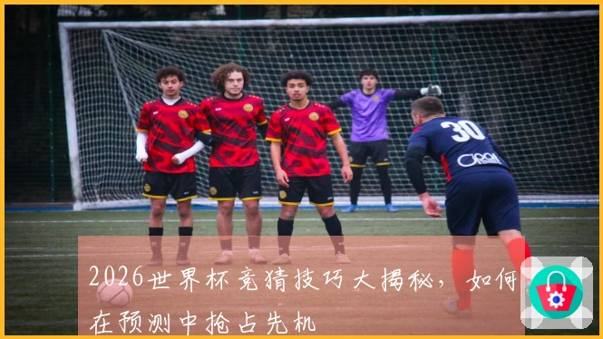 2026世界杯竞猜技巧大揭秘，如何在预测中抢占先机