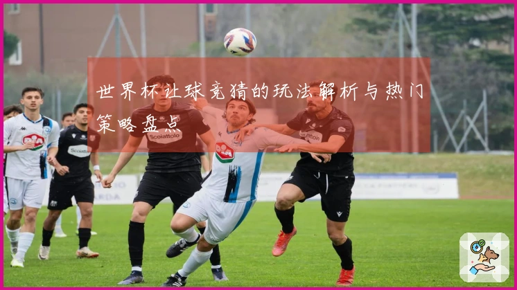 世界杯让球竞猜的玩法解析与热门策略盘点