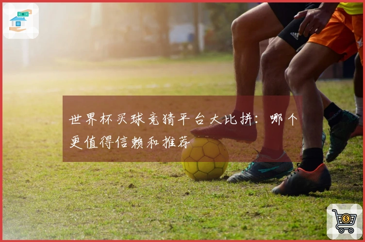 世界杯买球竞猜平台大比拼：哪个更值得信赖和推荐